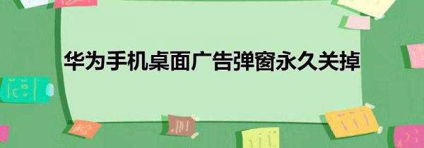 华为手机桌面广告弹窗永久关掉