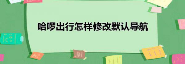哈啰出行怎样修改默认导航