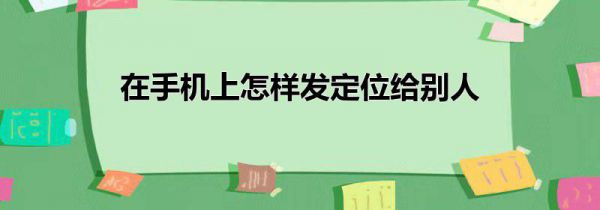 在手机上怎样发定位给别人