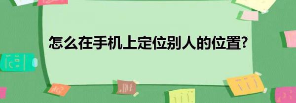 怎么在手机上定位别人的位置?
