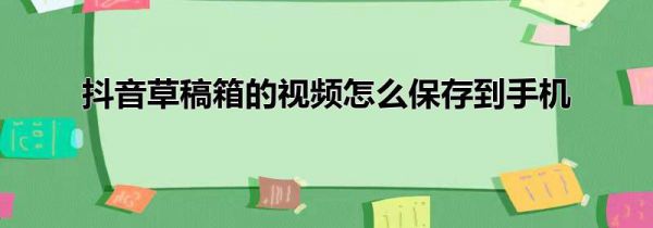 抖音草稿箱的视频怎么保存到手机
