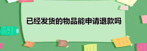 已经发货的物品能申请退款吗