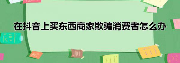 在抖音上买东西商家欺骗消费者怎么办