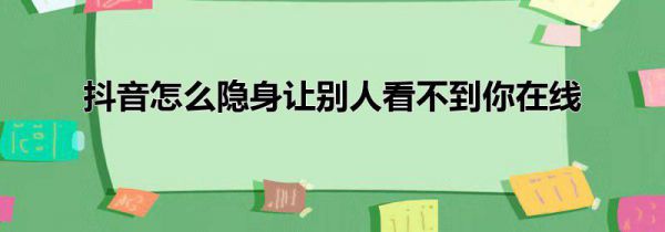 抖音怎么隐身让别人看不到你在线