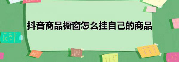 抖音商品橱窗怎么挂自己的商品