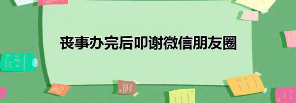 丧事办完后叩谢微信朋友圈