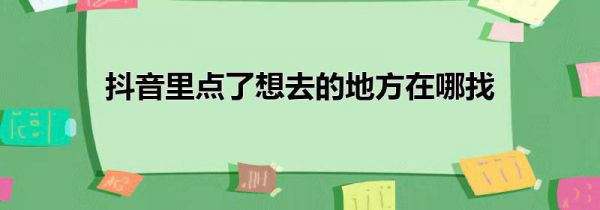 抖音里点了想去的地方在哪找