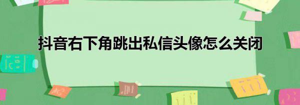 抖音右下角跳出私信头像怎么关闭