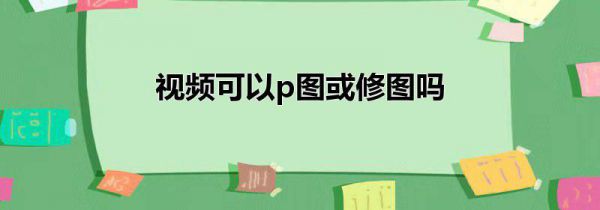 视频可以p图或修图吗