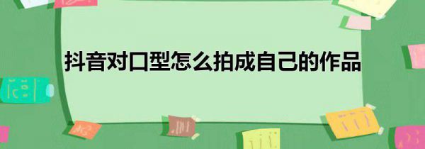 抖音对口型怎么拍成自己的作品