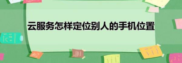 云服务怎样定位别人的手机位置