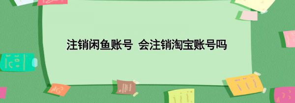 注销闲鱼账号 会注销淘宝账号吗