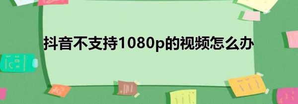 抖音不支持1080p的视频怎么办