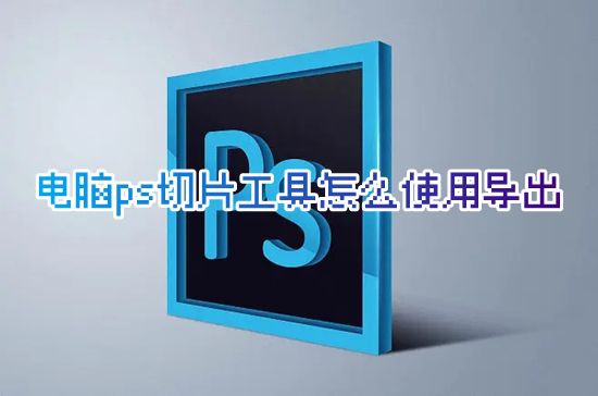 电脑ps切片工具怎么使用导出 ps切片工具怎么切图保存
