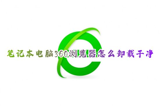 笔记本电脑360浏览器怎么卸载干净 win10如何删除360浏览器