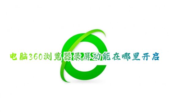 电脑360浏览器录屏功能在哪里开启 360浏览器怎么设置视频录屏
