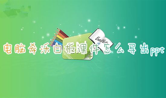 电脑希沃白板课件怎么导出ppt 希沃怎么导出保存带动画的ppt