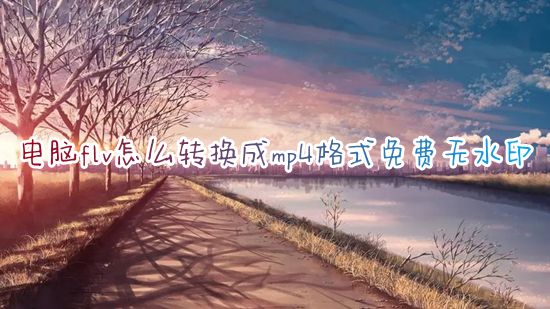 电脑flv怎么转换成mp4格式免费无水印 电脑flv文件转换成mp4怎么转换画质不会变差