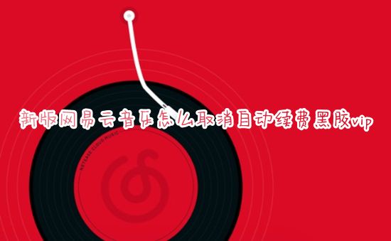 新版网易云音乐怎么取消自动续费黑胶vip 网易云音乐如何关闭会员自动续费功能