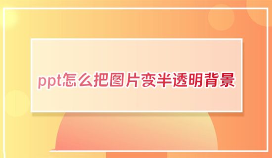 ppt怎么把图片变半透明背景 ppt如何更改图片透明度不遮挡文字