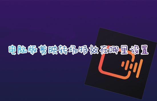 电脑版剪映转场特效在哪里设置 剪映两段视频如何无缝拼接