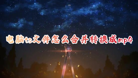 电脑ts文件怎么合并转换成mp4 ts视频怎么免费合并转换mp4格式
