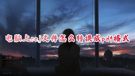 电脑上caj文件怎么转换成pdf格式 如何把知网caj文件转换成pdf文件