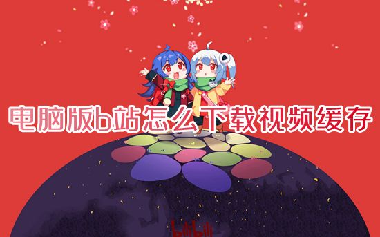 电脑版b站怎么下载视频缓存 哔哩哔哩视频怎么保存到电脑