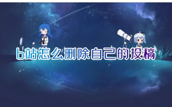 b站怎么删除自己的投稿 哔哩哔哩怎么删除作品