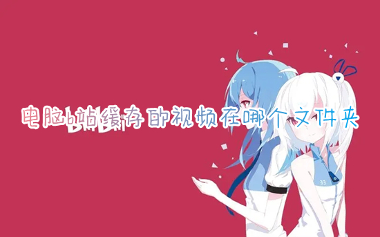 电脑b站缓存的视频在哪个文件夹 哔哩哔哩电脑版缓存的视频位置介绍