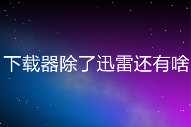 下载器除了迅雷还有啥 除了迅雷好用的下载器推荐