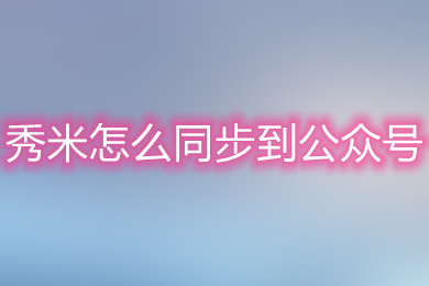 秀米怎么同步到公众号 秀米同步文章到公众号的方法