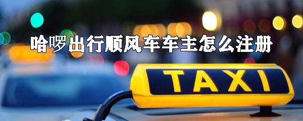 哈啰出行顺风车车主怎么注册？车主注册流程分享