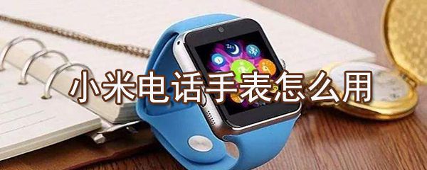 小米电话手表如何使用用_小米电话手表连接手机方法介绍