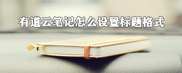 有道云笔记如何设置标题格式？有道云笔记标题格式设置方法分享