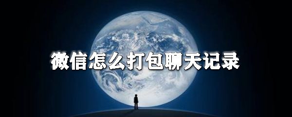 微信怎么打包聊天记录_聊天记录分享方式全览