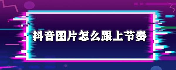 抖音图片怎么跟上节奏_图片跟上音乐节拍方法推荐