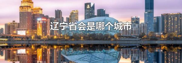 辽宁省会是哪个城市 辽宁的地级市有哪些