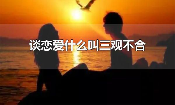谈恋爱什么叫三观不合 世界观、人生观、价值观存在矛盾