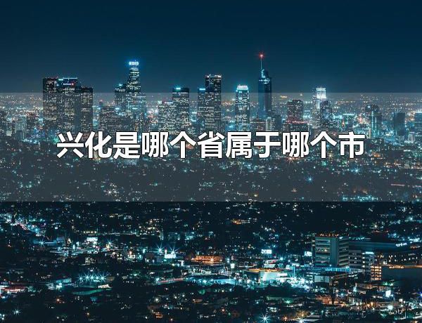 兴化是哪个省属于哪个市 兴华市的旅游景点有什么