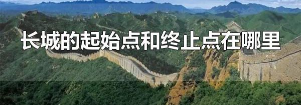 长城的起始点和终止点在哪里 长城起始点和终点有多远