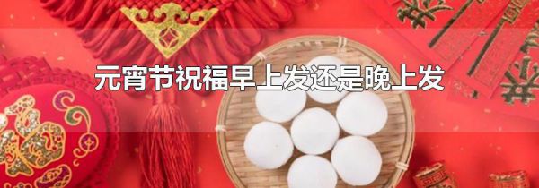 元宵节祝福早上发还是晚上发