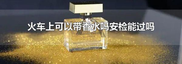 火车上可以带香水吗安检能过吗