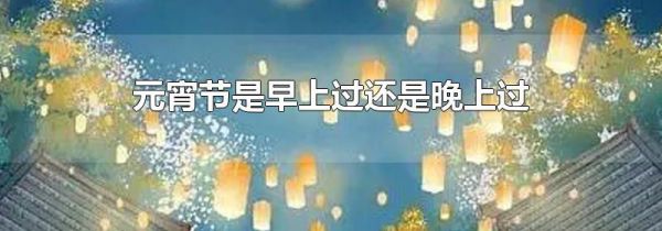元宵节是早上过还是晚上过