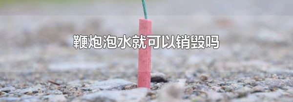 鞭炮泡水就可以销毁吗