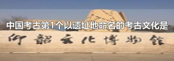 中国考古第1个以遗址地命名的考古文化是