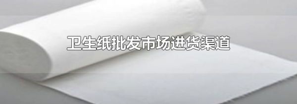 卫生纸批发市场进货渠道