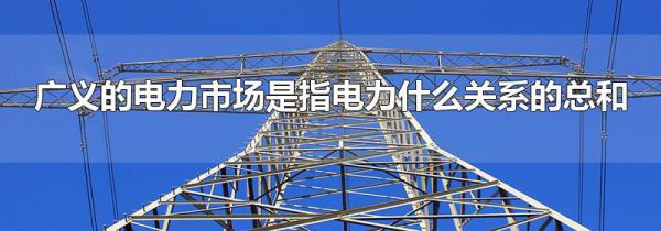 广义的电力市场是指电力什么关系的总和