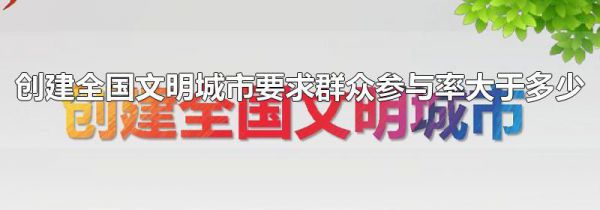 创建全国文明城市要求群众参与率大于多少