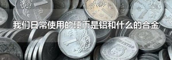 我们日常使用的硬币是铝和什么的合金